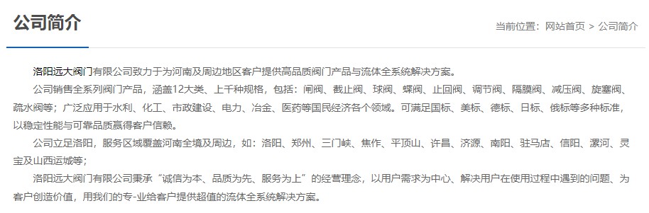 洛陽(yáng)遠(yuǎn)大閥門主營(yíng)閥門閘閥,截止閥,球閥,蝶閥,止回閥,調(diào)節(jié)閥,隔膜閥,減壓閥,旋塞閥,疏水閥等12大類.廣泛用于水利,化工,市政建設(shè),電力等領(lǐng)域.服務(wù)于洛陽(yáng),鄭州,三門峽,焦作,平頂山,許昌,濟(jì)源,南陽(yáng),駐馬店,信陽(yáng),漯河,靈寶及山西運(yùn)城等地;為河南及周邊客戶提供高品質(zhì)閥門與流體全系統(tǒng)解決方案.